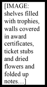 Alongside this section, text enclosed in a thick black rectangle: [IMAGE: shelves filled with trophies, walls covered in award certificates, ticket stubs and dried flowers and folded up notes…]