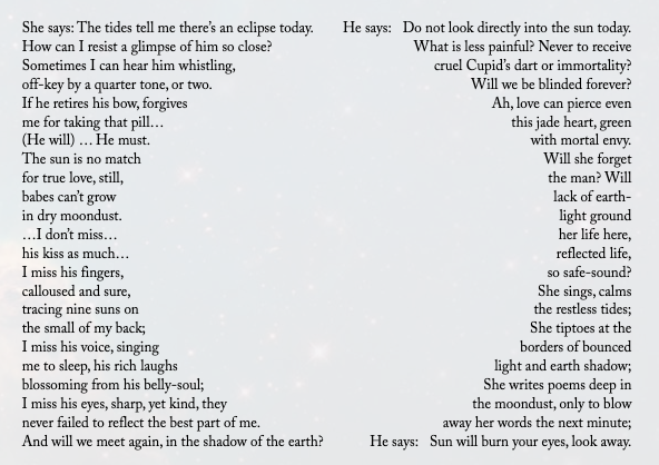 The left column in a half circle arcing to the right reads: "She says: The tides tell me there’s an eclipse today. How can I resist a glimpse of him so close? Sometimes I can hear him whistling, off-key by a quarter tone, or two. If he retires his bow, forgives me for taking that pill… (He will) … He must. The sun is no match for true love, still, babes can’t grow in dry moondust. …I don’t miss… his kiss as much… I miss his fingers, calloused and sure, tracing nine suns on the small of my back; I miss his voice, singing me to sleep, his rich laughs blossoming from his belly-soul; I miss his eyes, sharp, yet kind, they never failed to reflect the best part of me. And will we meet again, in the shadow of the earth?" The right column, arcing left, reads: He says: Do not look directly into the sun today. What is less painful? Never to receive cruel Cupid’s dart or immortality? Will we be blinded forever? Ah, love can pierce even this jade heart, green with mortal envy. Will she forget the man? Will lack of earth- light ground her life here, reflected life, so safe-sound? She sings, calms the restless tides; She tiptoes at the borders of bounced light and earth shadow; She writes poems deep in the moondust, only to blow away her words the next minute; He says: Sun will burn your eyes, look away.